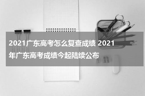 2021广东高考怎么复查成绩 2021年广东高考成绩今起陆续公布