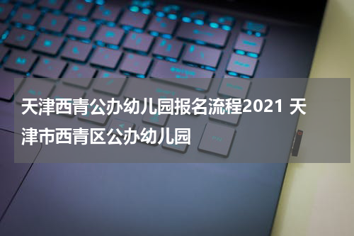 天津西青公办幼儿园报名流程2021 天津市西青区公办幼儿园