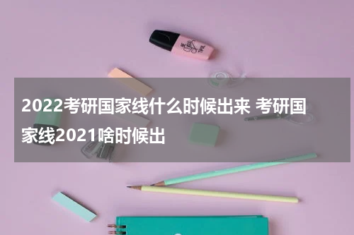 2022考研国家线什么时候出来 考研国家线2021啥时候出