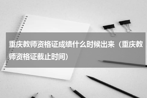 重庆教师资格证成绩什么时候出来（重庆教师资格证截止时间）