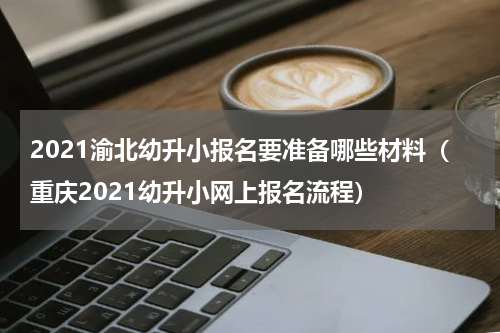 2021渝北幼升小报名要准备哪些材料（重庆2021幼升小网上报名流程）