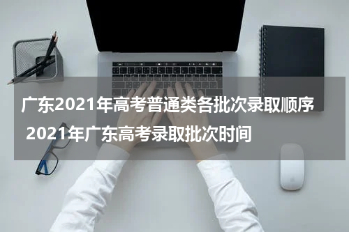 广东2021年高考普通类各批次录取顺序 2021年广东高考录取批次时间
