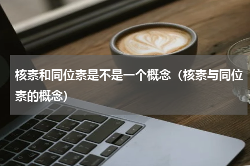 核素和同位素是不是一个概念（核素与同位素的概念）