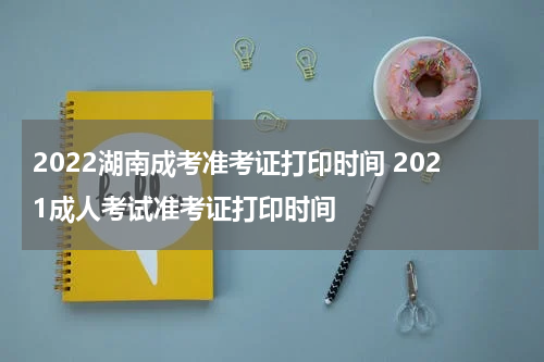 2022湖南成考准考证打印时间 2021成人考试准考证打印时间