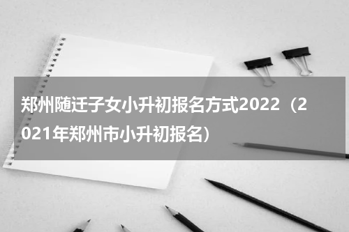 郑州随迁子女小升初报名方式2022（2021年郑州市小升初报名）