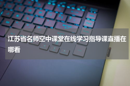 江苏省名师空中课堂在线学习指导课直播在哪看