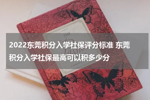 2022东莞积分入学社保评分标准 东莞积分入学社保最高可以积多少分