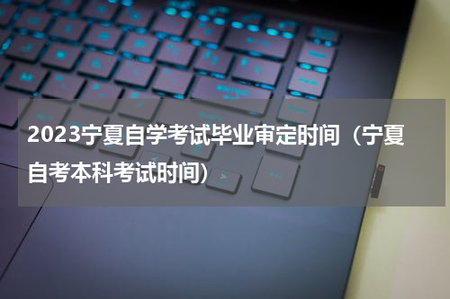 2023宁夏自学考试毕业审定时间（宁夏自考本科考试时间）
