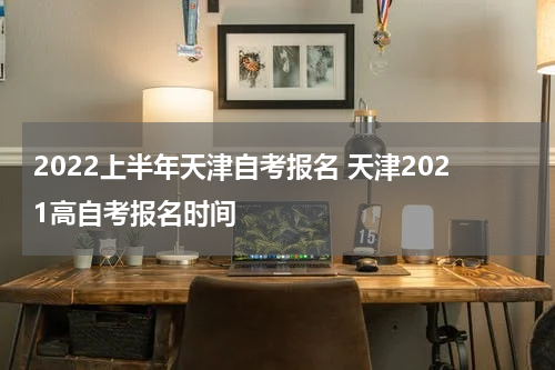 2022上半年天津自考报名 天津2021高自考报名时间