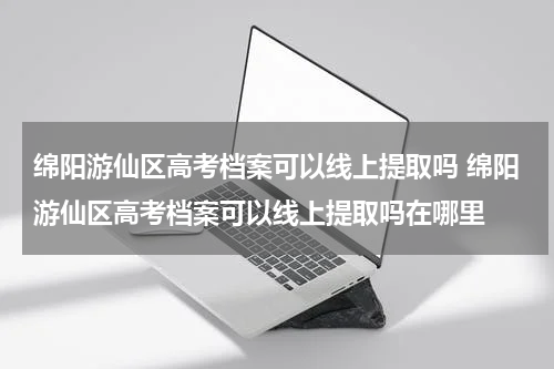 绵阳游仙区高考档案可以线上提取吗 绵阳游仙区高考档案可以线上提取吗在哪里