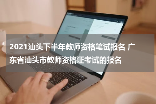 2021汕头下半年教师资格笔试报名 广东省汕头市教师资格证考试的报名