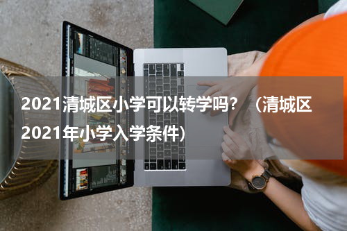 2021清城区小学可以转学吗？（清城区2021年小学入学条件）