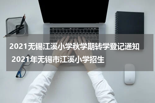 2021无锡江溪小学秋学期转学登记通知 2021年无锡市江溪小学招生