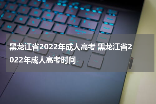 黑龙江省2022年成人高考 黑龙江省2022年成人高考时间