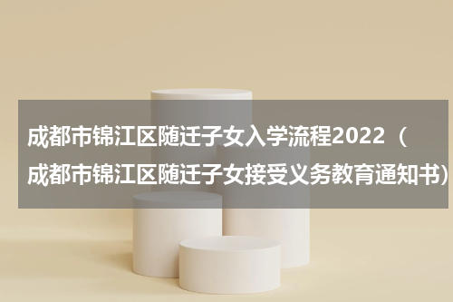 成都市锦江区随迁子女入学流程2022(成都市锦江区随迁子女接受义务教育通知书)