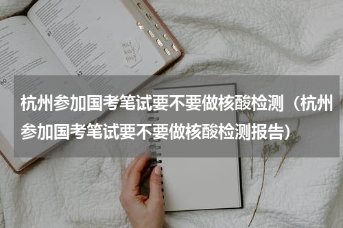 杭州参加国考笔试要不要做核酸检测（杭州参加国考笔试要不要做核酸检测报告）
