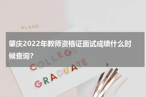 肇庆2022年教师资格证面试成绩什么时候查询？