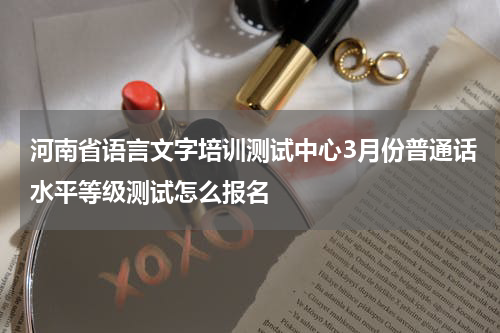 河南省语言文字培训测试中心3月份普通话水平等级测试怎么报名