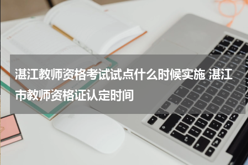 湛江教师资格考试试点什么时候实施 湛江市教师资格证认定时间