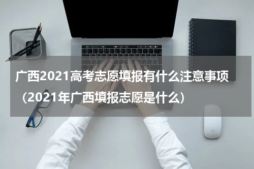 广西2021高考志愿填报有什么注意事项（2021年广西填报志愿是什么）