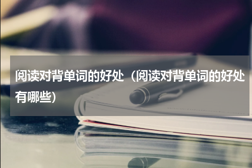 阅读对背单词的好处（阅读对背单词的好处有哪些）