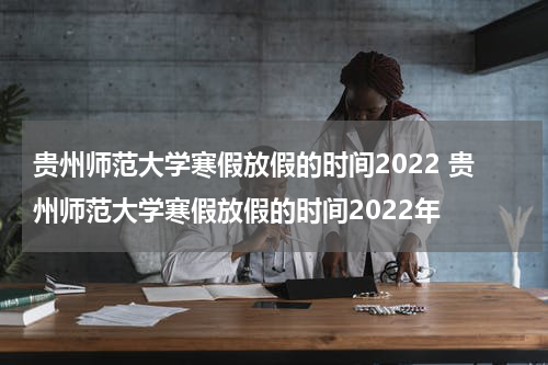 贵州师范大学寒假放假的时间2022 贵州师范大学寒假放假的时间2022年