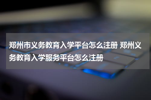 郑州市义务教育入学平台怎么注册 郑州义务教育入学服务平台怎么注册