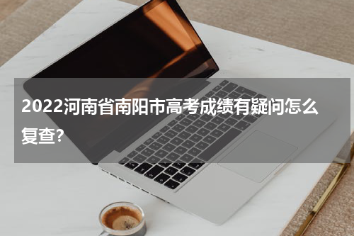 2022河南省南阳市高考成绩有疑问怎么复查？