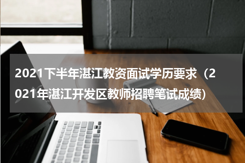 2021下半年湛江教资面试学历要求（2021年湛江开发区教师招聘笔试成绩）