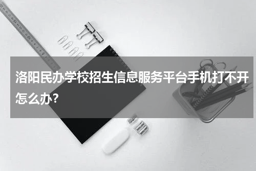 洛阳民办学校招生信息服务平台手机打不开怎么办？