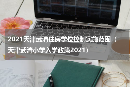 2021天津武清住房学位控制实施范围（天津武清小学入学政策2021）