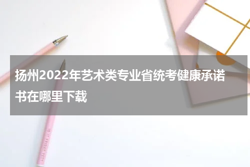 扬州2022年艺术类专业省统考健康承诺书在哪里下载