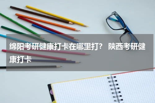 绵阳考研健康打卡在哪里打？ 陕西考研健康打卡