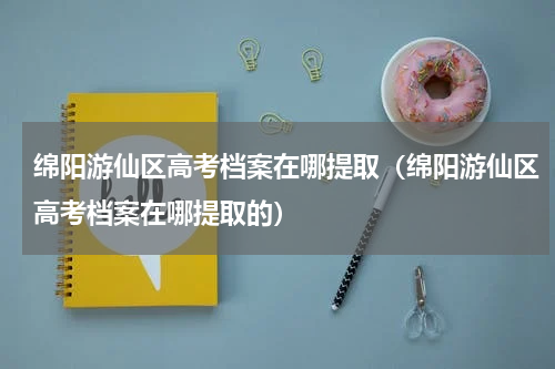 绵阳游仙区高考档案在哪提取（绵阳游仙区高考档案在哪提取的）