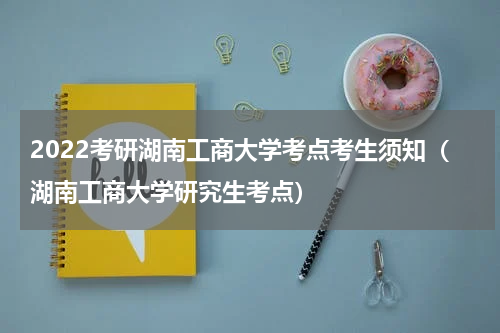 2022考研湖南工商大学考点考生须知（湖南工商大学研究生考点）