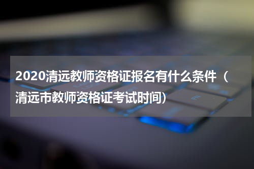 2020清远教师资格证报名有什么条件（清远市教师资格证考试时间）