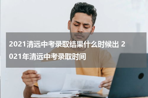 2021清远中考录取结果什么时候出 2021年清远中考录取时间