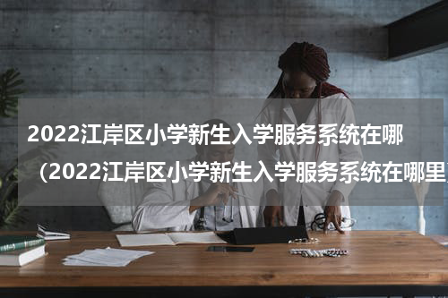 2022江岸区小学新生入学服务系统在哪（2022江岸区小学新生入学服务系统在哪里）