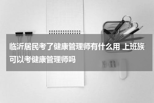 临沂居民考了健康管理师有什么用 上班族可以考健康管理师吗