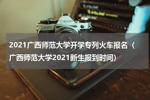 2021广西师范大学开学专列火车报名（广西师范大学2021新生报到时间）