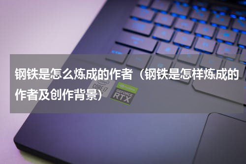 钢铁是怎么炼成的作者(钢铁是怎样炼成的作者及创作背景)