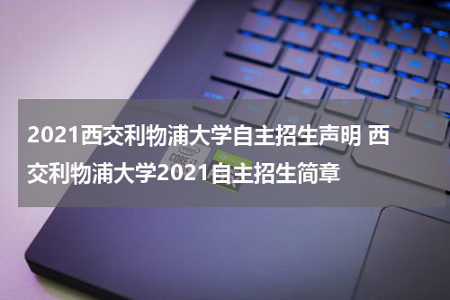 2021西交利物浦大学自主招生声明 西交利物浦大学2021自主招生简章