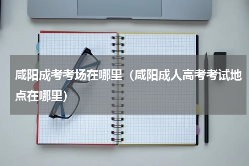 咸阳成考考场在哪里（咸阳成人高考考试地点在哪里）