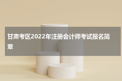 甘肃考区2022年注册会计师考试报名简章