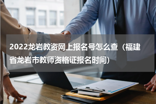 2022龙岩教资网上报名号怎么查(福建省龙岩市教师资格证报名时间)