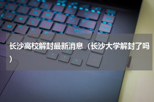 长沙高校解封最新消息（长沙大学解封了吗）