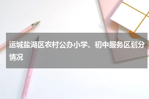 运城盐湖区农村公办小学、初中服务区划分情况