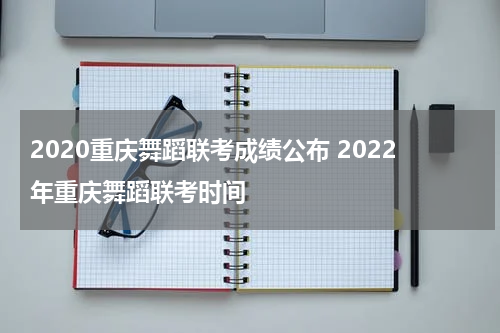 2020重庆舞蹈联考成绩公布 2022年重庆舞蹈联考时间