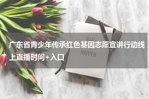 广东省青少年传承红色基因志愿宣讲行动线上直播时间+入口