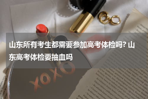 山东所有考生都需要参加高考体检吗? 山东高考体检要抽血吗